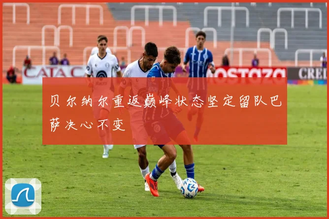 贝尔纳尔重返巅峰状态坚定留队巴萨决心不变