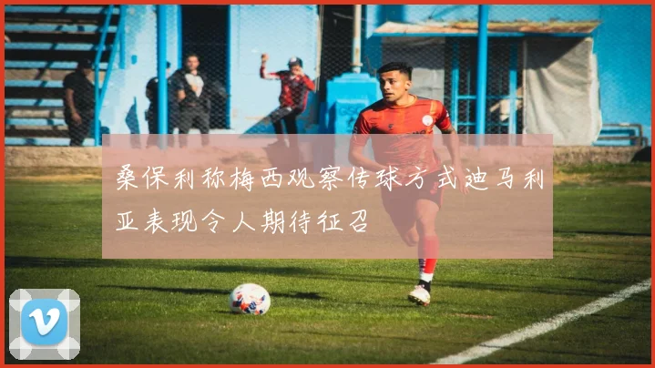桑保利称梅西观察传球方式迪马利亚表现令人期待征召