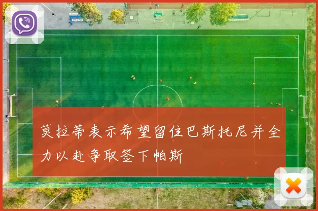 莫拉蒂表示希望留住巴斯托尼并全力以赴争取签下帕斯