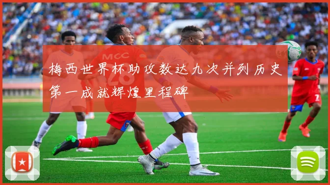 梅西世界杯助攻数达九次并列历史第一成就辉煌里程碑