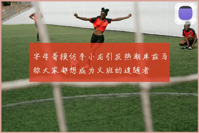 字母哥模仿李小龙引发热潮库兹马称大家都想成为文班的追随者