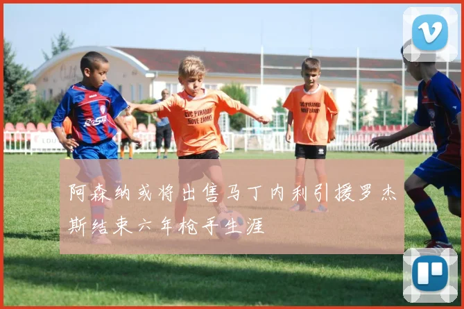 阿森纳或将出售马丁内利引援罗杰斯结束六年枪手生涯