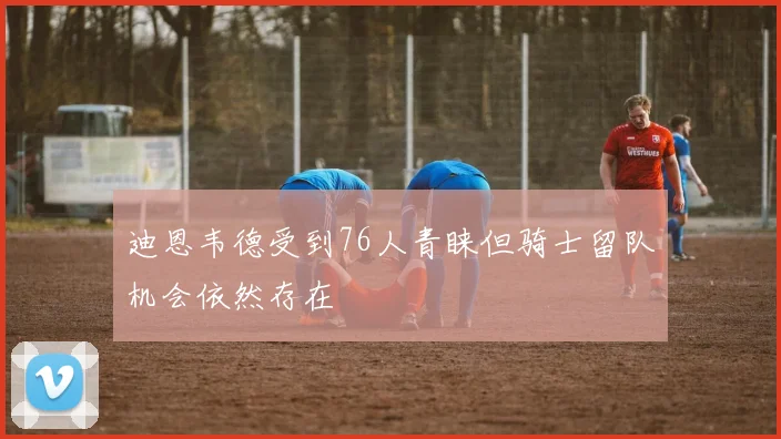 迪恩韦德受到76人青睐但骑士留队机会依然存在