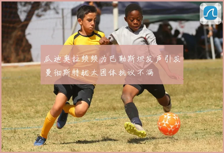 瓜迪奥拉频频为巴勒斯坦发声引发曼彻斯特犹太团体抗议不满