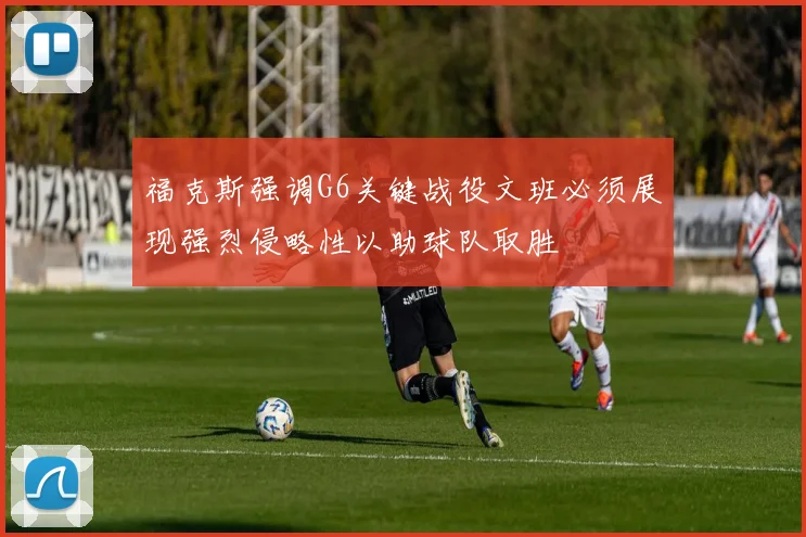 福克斯强调G6关键战役文班必须展现强烈侵略性以助球队取胜