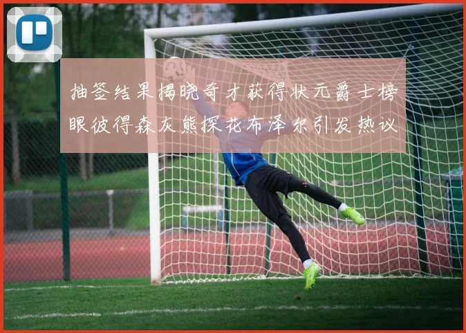抽签结果揭晓奇才获得状元爵士榜眼彼得森灰熊探花布泽尔引发热议