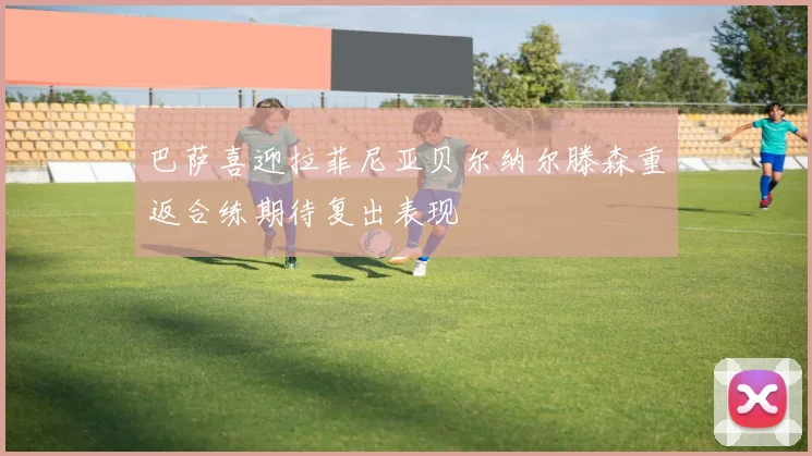 巴萨喜迎拉菲尼亚贝尔纳尔滕森重返合练期待复出表现