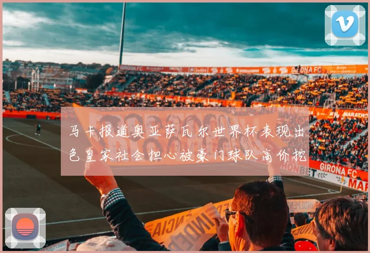 马卡报道奥亚萨瓦尔世界杯表现出色皇家社会担心被豪门球队高价挖角