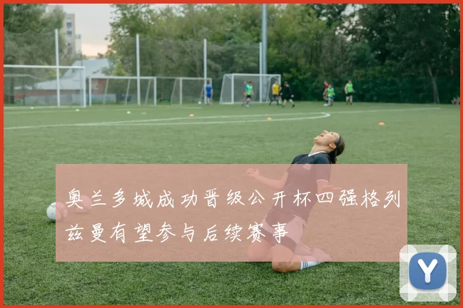 奥兰多城成功晋级公开杯四强格列兹曼有望参与后续赛事