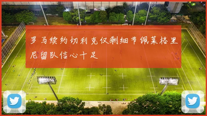 罗马续约切利克仅剩细节佩莱格里尼留队信心十足