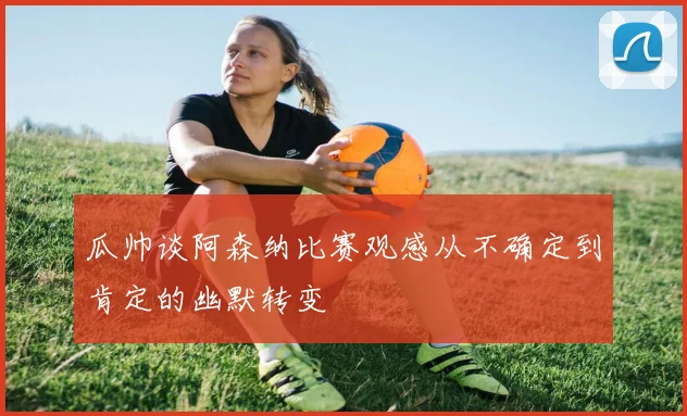 瓜帅谈阿森纳比赛观感从不确定到肯定的幽默转变