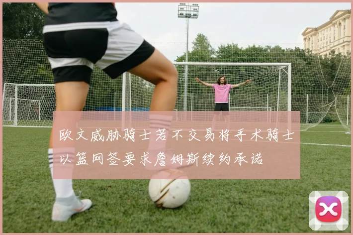 欧文威胁骑士若不交易将手术骑士以篮网签要求詹姆斯续约承诺