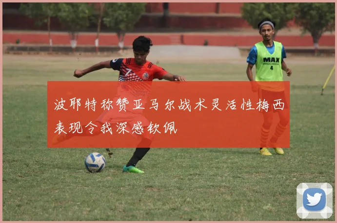 波耶特称赞亚马尔战术灵活性梅西表现令我深感钦佩