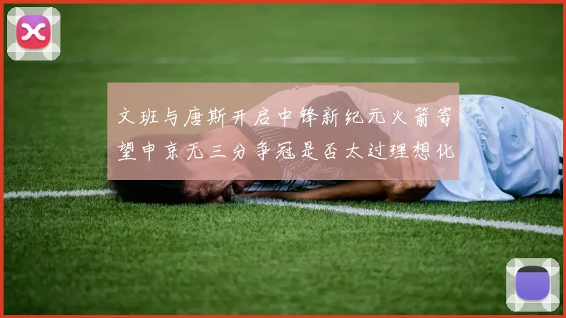文班与唐斯开启中锋新纪元火箭寄望申京无三分争冠是否太过理想化