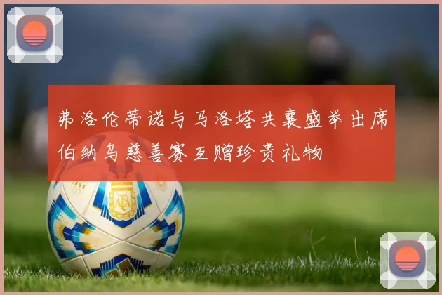 弗洛伦蒂诺与马洛塔共襄盛举出席伯纳乌慈善赛互赠珍贵礼物