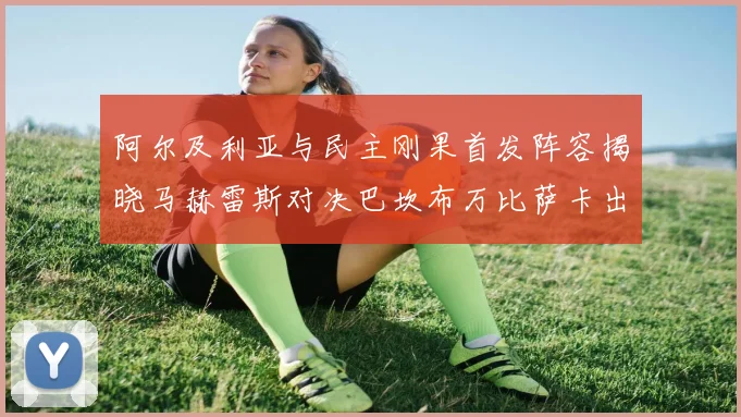 阿尔及利亚与民主刚果首发阵容揭晓马赫雷斯对决巴坎布万比萨卡出战