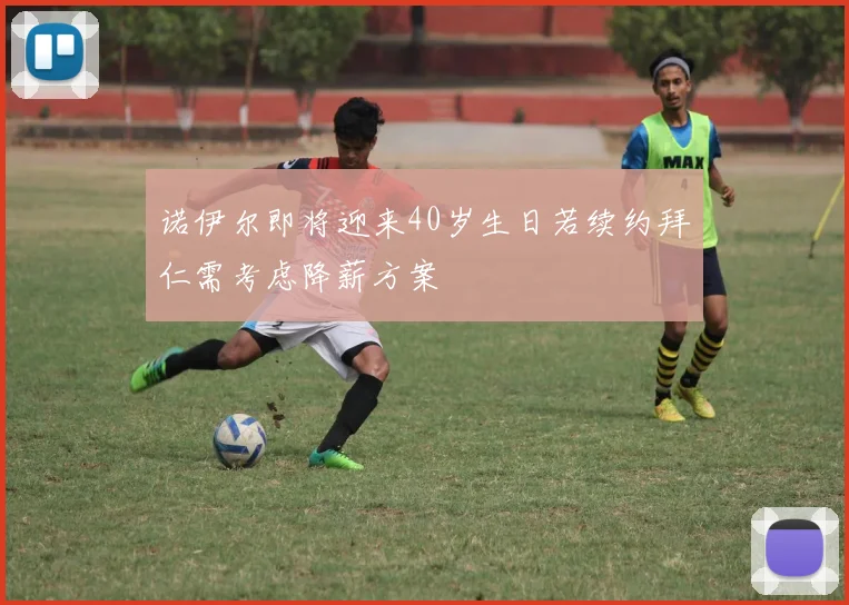 诺伊尔即将迎来40岁生日若续约拜仁需考虑降薪方案