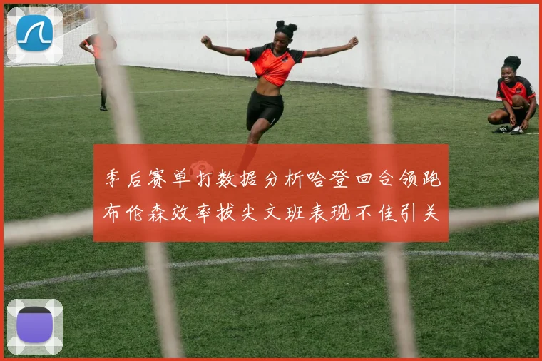 季后赛单打数据分析哈登回合领跑布伦森效率拔尖文班表现不佳引关注