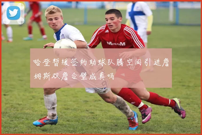 哈登暂缓签约助球队腾空间引进詹姆斯双詹合璧成真吗