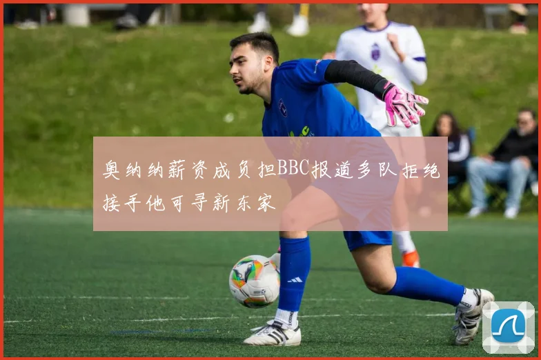 奥纳纳薪资成负担BBC报道多队拒绝接手他可寻新东家
