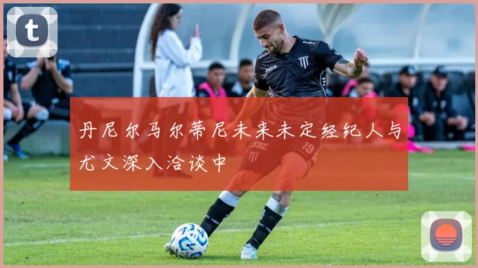 丹尼尔马尔蒂尼未来未定经纪人与尤文深入洽谈中