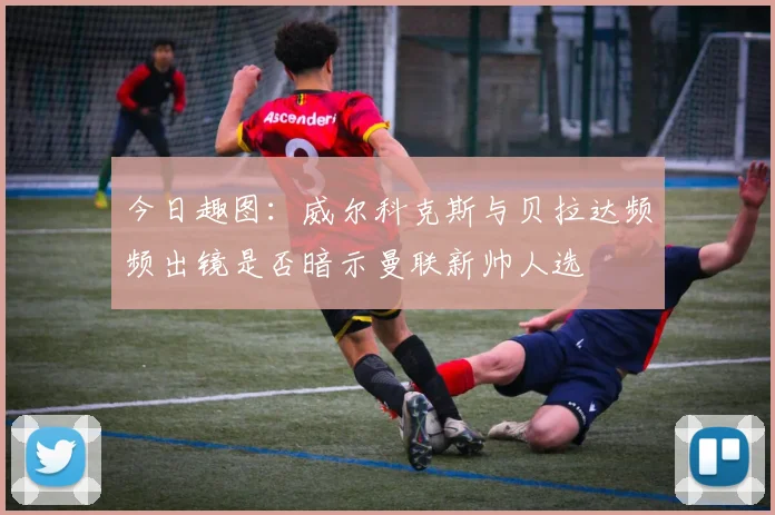 今日趣图：威尔科克斯与贝拉达频频出镜是否暗示曼联新帅人选