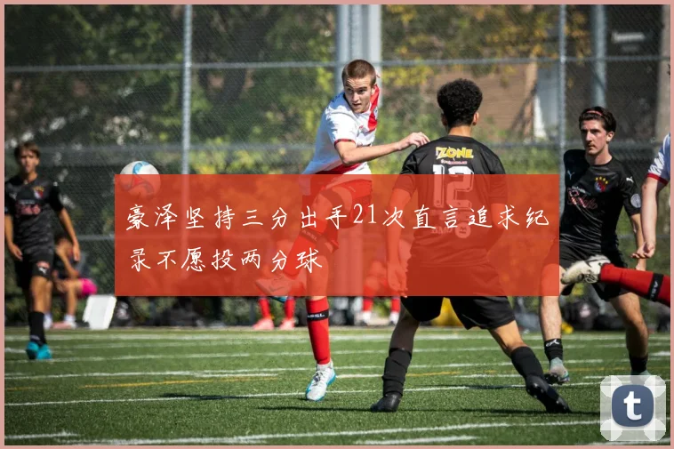 豪泽坚持三分出手21次直言追求纪录不愿投两分球