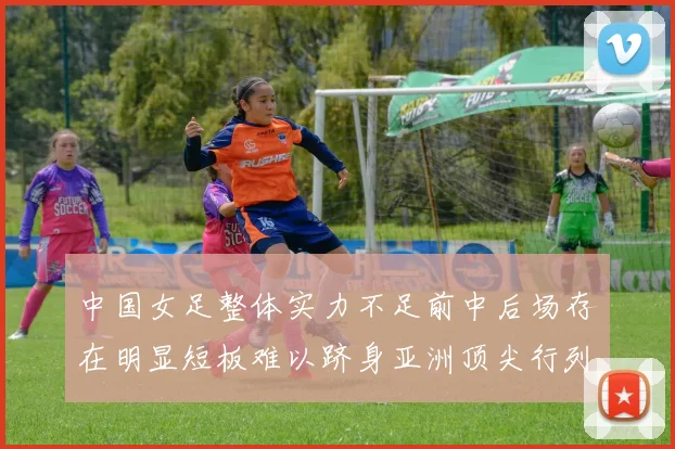 中国女足整体实力不足前中后场存在明显短板难以跻身亚洲顶尖行列